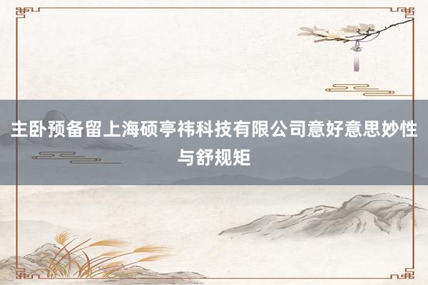主卧预备留上海硕亭祎科技有限公司意好意思妙性与舒规矩