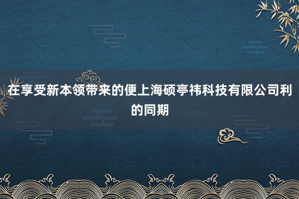 在享受新本领带来的便上海硕亭祎科技有限公司利的同期
